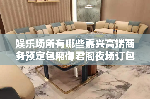 娱乐场所有哪些嘉兴高端商务预定包厢御君阁夜场订包厢打8折