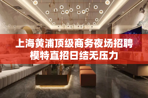 上海黄浦顶级商务夜场招聘模特直招日结无压力