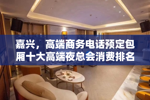 嘉兴，高端商务电话预定包厢十大高端夜总会消费排名、