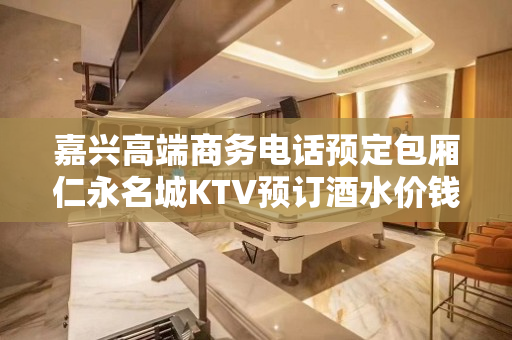 嘉兴高端商务电话预定包厢仁永名城KTV预订酒水价钱预订详情