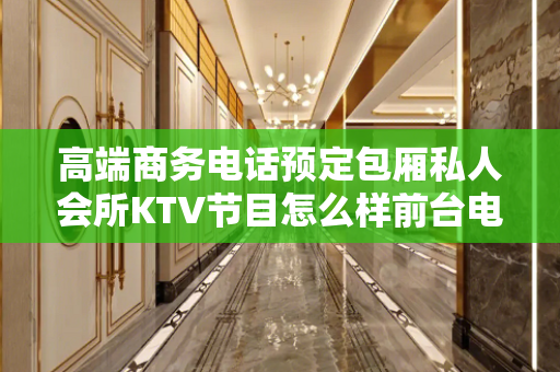 高端商务电话预定包厢私人会所KTV节目怎么样前台电话预约
