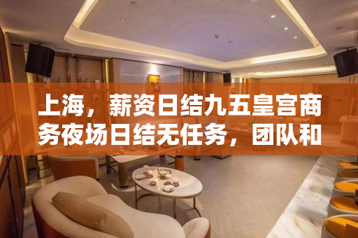 上海，薪资日结九五皇宫商务夜场日结无任务，团队和谐上班无压力