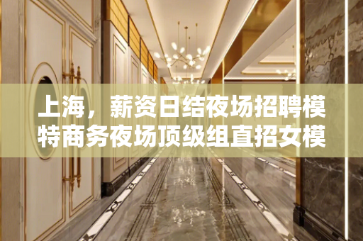 上海，薪资日结夜场招聘模特商务夜场顶级组直招女模系列