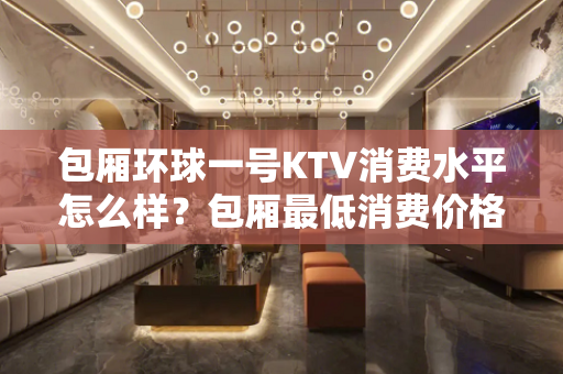 包厢环球一号KTV消费水平怎么样？包厢最低消费价格     