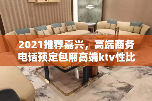 2021推荐嘉兴，高端商务电话预定包厢高端ktv性比价高值得