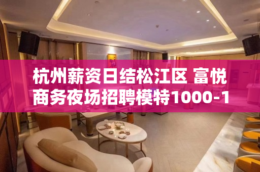 杭州薪资日结松江区 富悦商务夜场招聘模特1000-1200日