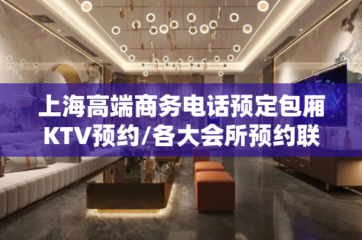 上海高端商务电话预定包厢KTV预约/各大会所预约联系何总/监