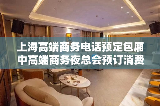 上海高端商务电话预定包厢中高端商务夜总会预订消费排名盘点