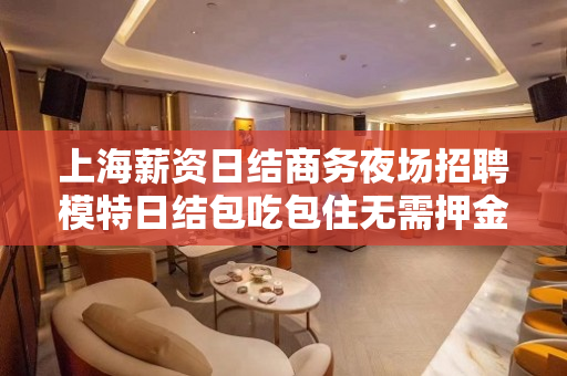 上海薪资日结商务夜场招聘模特日结包吃包住无需押金免费住宿