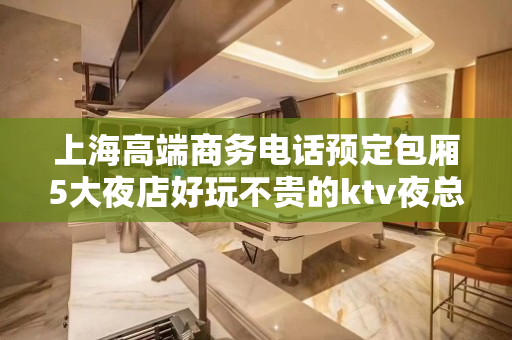 上海高端商务电话预定包厢5大夜店好玩不贵的ktv夜总会消费预