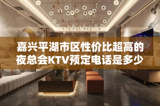 嘉兴平湖市区性价比超高的夜总会KTV预定电话是多少