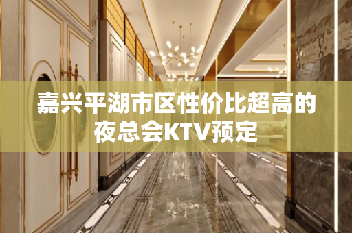 嘉兴平湖市区性价比超高的夜总会KTV预定