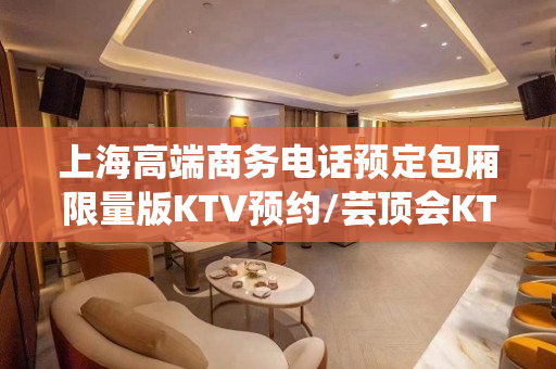 上海高端商务电话预定包厢限量版KTV预约/芸顶会KTV/量贩