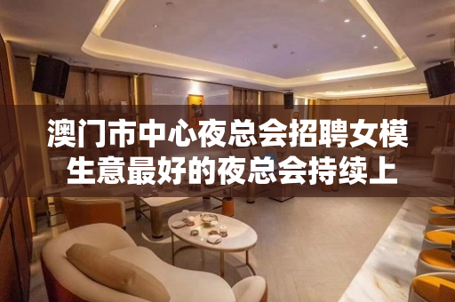 澳门市中心夜总会招聘女模 生意最好的夜总会持续上空缺人