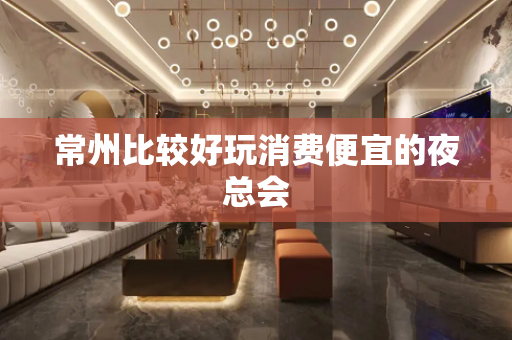 常州比较好玩消费便宜的夜总会