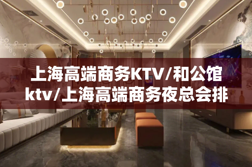 上海高端商务KTV/和公馆ktv/上海高端商务夜总会排行榜最