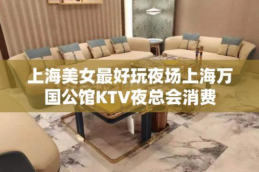 上海美女最好玩夜场上海万国公馆KTV夜总会消费