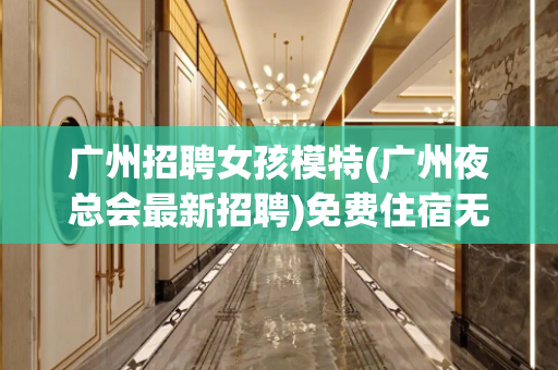 广州招聘女孩模特(广州夜总会最新招聘)免费住宿无押金