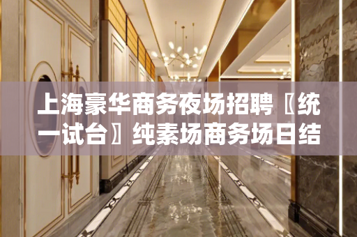 上海豪华商务夜场招聘〖统一试台〗纯素场商务场日结1300起步