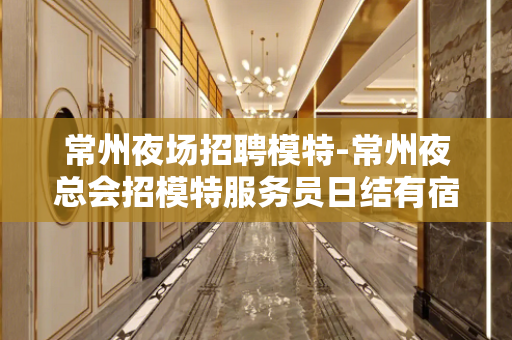 常州夜场招聘模特-常州夜总会招模特服务员日结有宿舍可兼职