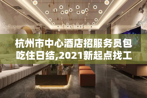 杭州市中心酒店招服务员包吃住日结,2021新起点找工作的联系