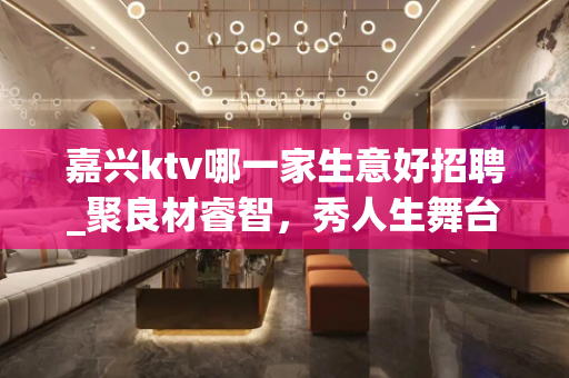 嘉兴ktv哪一家生意好招聘_聚良材睿智，秀人生舞台