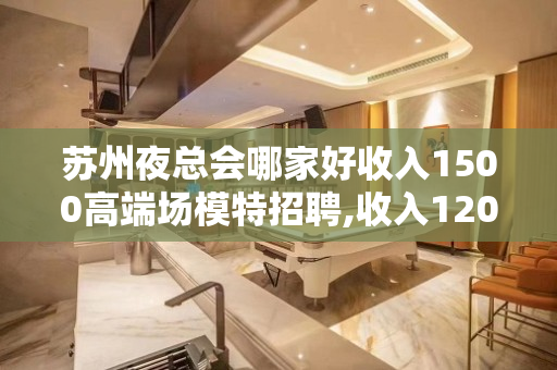 苏州夜总会哪家好收入1500高端场模特招聘,收入1200起