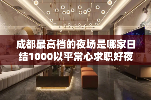 成都最高档的夜场是哪家日结1000以平常心求职好夜场