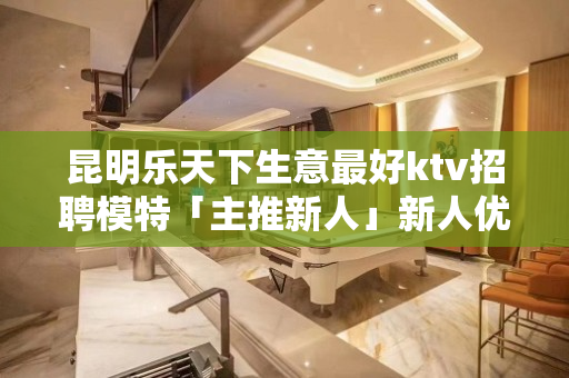 昆明乐天下生意最好ktv招聘模特「主推新人」新人优先
