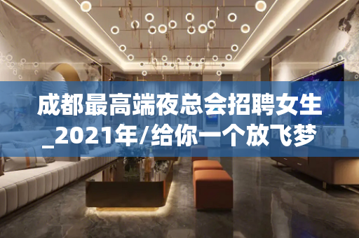 成都最高端夜总会招聘女生_2021年/给你一个放飞梦想的舞台