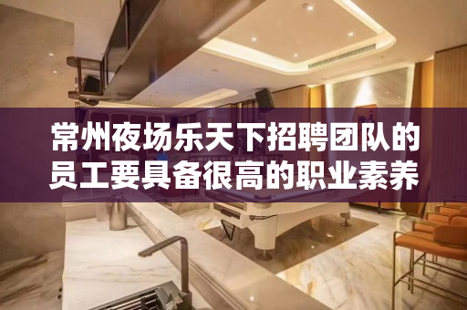 常州夜场乐天下招聘团队的员工要具备很高的职业素养