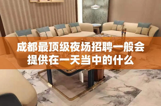 成都最顶级夜场招聘一般会提供在一天当中的什么