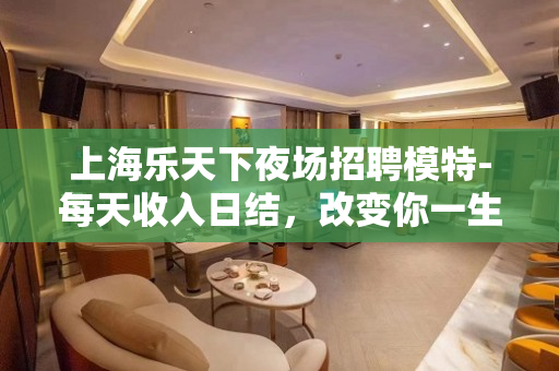 上海乐天下夜场招聘模特-每天收入日结，改变你一生