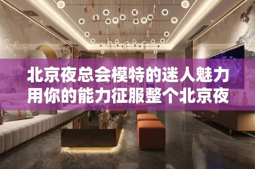 北京夜总会模特的迷人魅力用你的能力征服整个北京夜总会