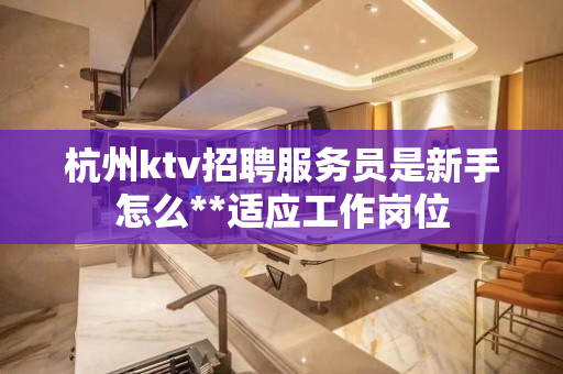 杭州ktv招聘服务员是新手怎么**适应工作岗位