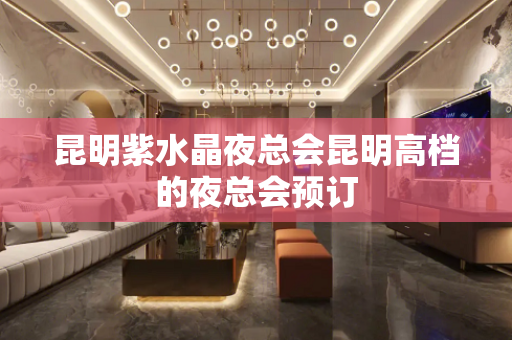 昆明紫水晶夜总会昆明高档的夜总会预订
