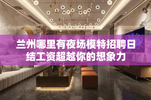 兰州哪里有夜场模特招聘日结工资超越你的想象力