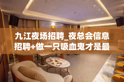 九江夜场招聘_夜总会信息招聘+做一只吸血鬼才是最赚钱的