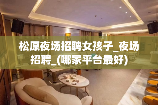 松原夜场招聘女孩子_夜场招聘_(哪家平台最好)