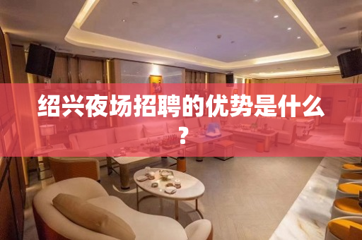 绍兴夜场招聘的优势是什么？