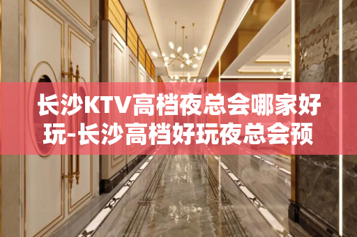 长沙KTV高档夜总会哪家好玩-长沙高档好玩夜总会预定
