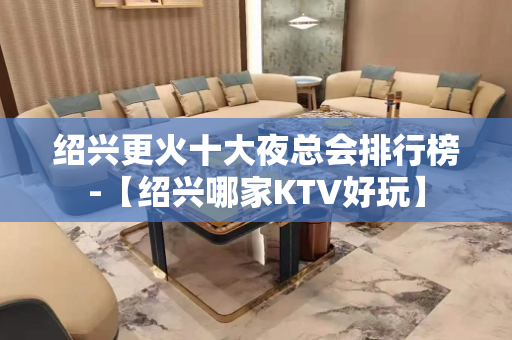 绍兴更火十大夜总会排行榜-【绍兴哪家KTV好玩】