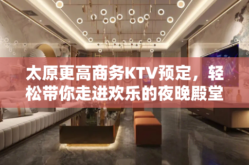 太原更高商务KTV预定，轻松带你走进欢乐的夜晚殿堂