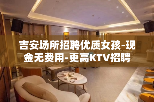 吉安场所招聘优质女孩-现金无费用-更高KTV招聘