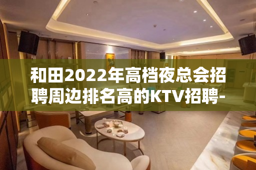 和田2022年高档夜总会招聘周边排名高的KTV招聘-无费用 免签到费