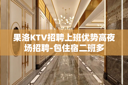 果洛KTV招聘上班优势高夜场招聘-包住宿二班多
