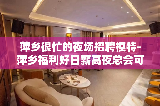 萍乡很忙的夜场招聘模特-萍乡福利好日薪高夜总会可兼职