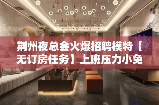 荆州夜总会火爆招聘模特【无订房任务】上班压力小免入职