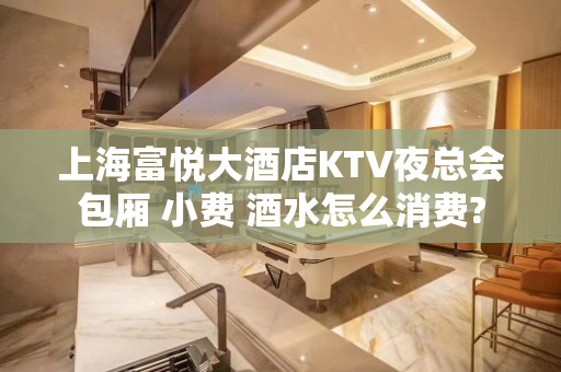上海富悦大酒店KTV夜总会包厢 小费 酒水怎么消费?