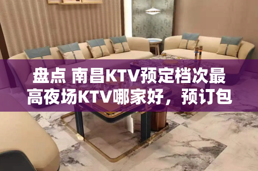 盘点 南昌KTV预定档次最高夜场KTV哪家好，预订包间打折送